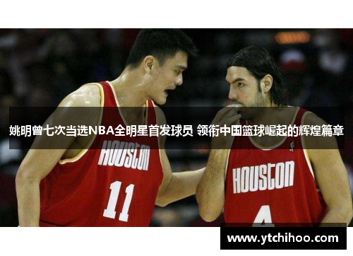 姚明曾七次当选NBA全明星首发球员 领衔中国篮球崛起的辉煌篇章